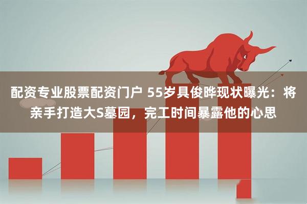 配资专业股票配资门户 55岁具俊晔现状曝光：将亲手打造大S墓园，完工时间暴露他的心思