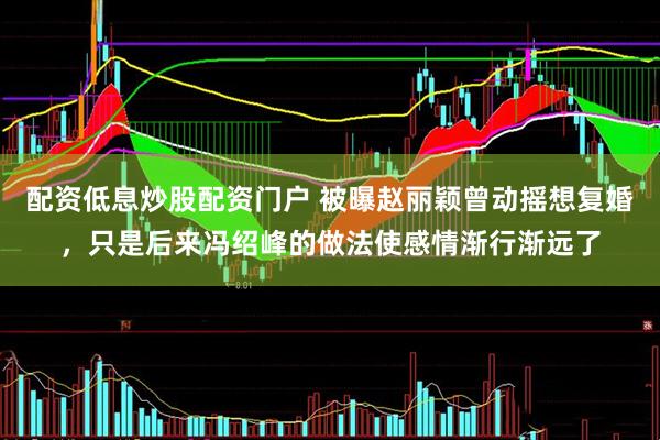 配资低息炒股配资门户 被曝赵丽颖曾动摇想复婚，只是后来冯绍峰的做法使感情渐行渐远了