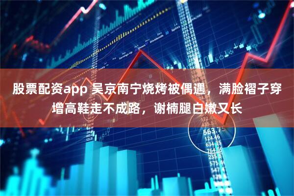 股票配资app 吴京南宁烧烤被偶遇，满脸褶子穿增高鞋走不成路，谢楠腿白嫩又长
