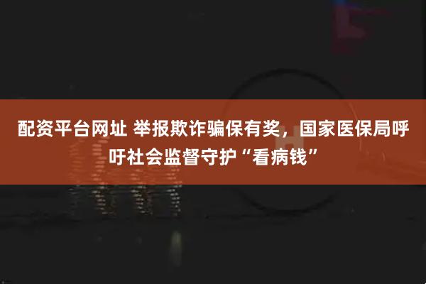 配资平台网址 举报欺诈骗保有奖，国家医保局呼吁社会监督守护“看病钱”
