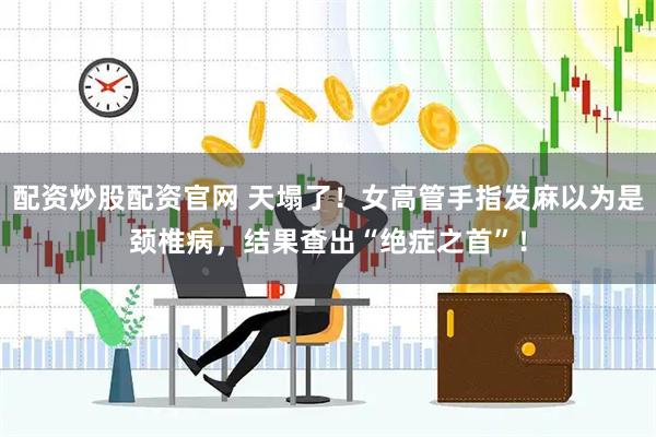 配资炒股配资官网 天塌了！女高管手指发麻以为是颈椎病，结果查出“绝症之首”！