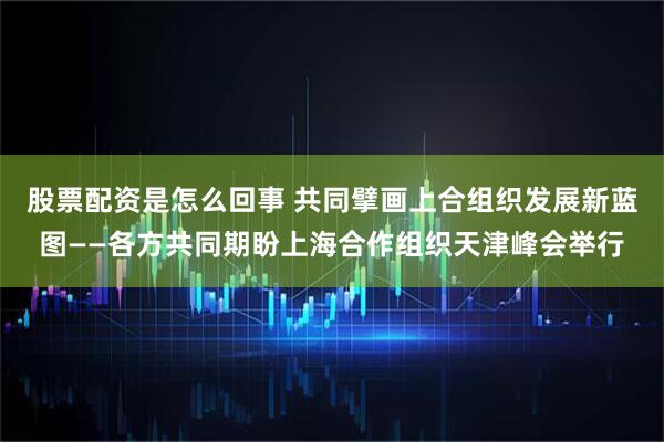 股票配资是怎么回事 共同擘画上合组织发展新蓝图——各方共同期盼上海合作组织天津峰会举行