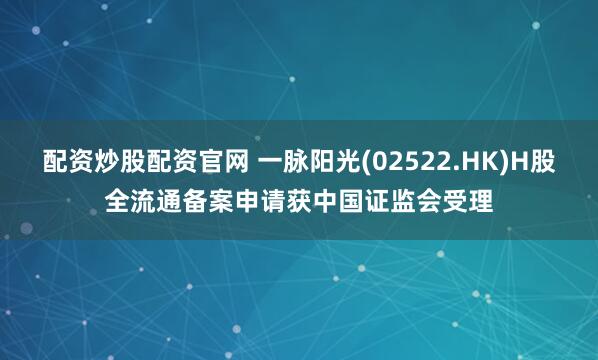 配资炒股配资官网 一脉阳光(02522.HK)H股全流通备案申请获中国证监会受理