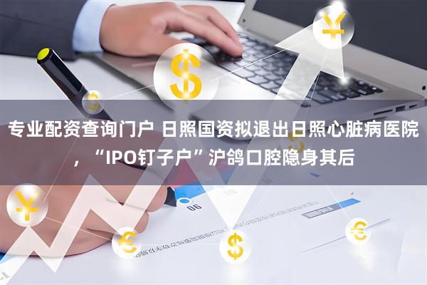 专业配资查询门户 日照国资拟退出日照心脏病医院，“IPO钉子户”沪鸽口腔隐身其后