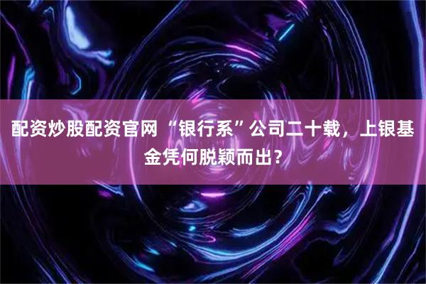 配资炒股配资官网 “银行系”公司二十载，上银基金凭何脱颖而出？