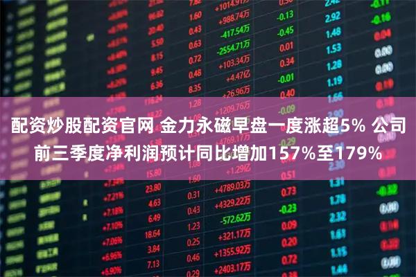 配资炒股配资官网 金力永磁早盘一度涨超5% 公司前三季度净利润预计同比增加157%至179%