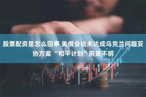 股票配资是怎么回事 美俄会谈未达成乌克兰问题妥协方案 “和平计划”前景不明