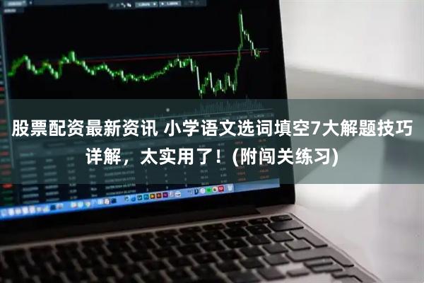 股票配资最新资讯 小学语文选词填空7大解题技巧详解，太实用了！(附闯关练习)