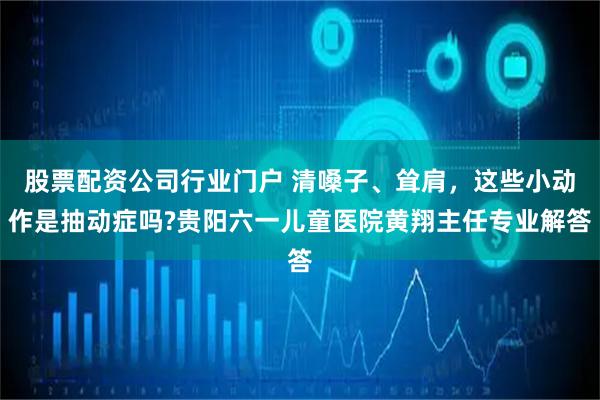 股票配资公司行业门户 清嗓子、耸肩，这些小动作是抽动症吗?贵阳六一儿童医院黄翔主任专业解答