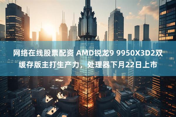 网络在线股票配资 AMD锐龙9 9950X3D2双缓存版主打生产力，处理器下月22日上市