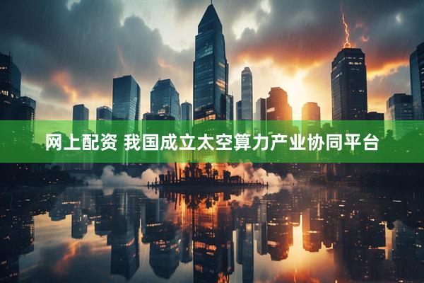 网上配资 我国成立太空算力产业协同平台