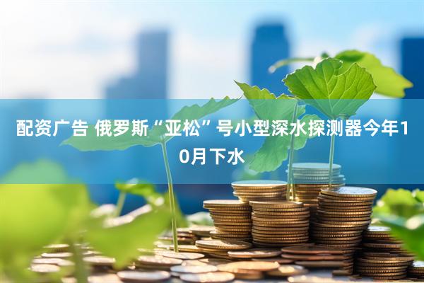 配资广告 俄罗斯“亚松”号小型深水探测器今年10月下水