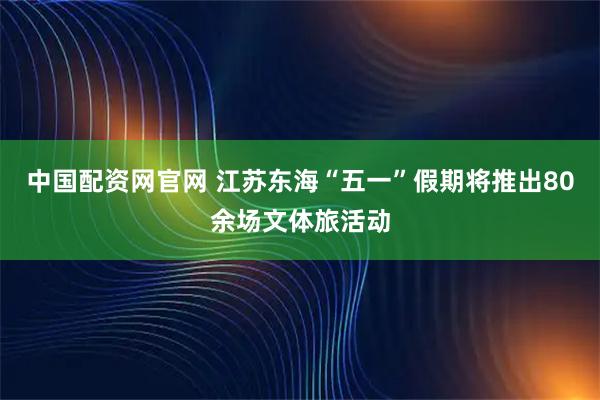中国配资网官网 江苏东海“五一”假期将推出80余场文体旅活动