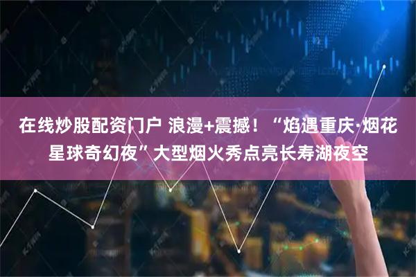 在线炒股配资门户 浪漫+震撼！“焰遇重庆·烟花星球奇幻夜”大型烟火秀点亮长寿湖夜空