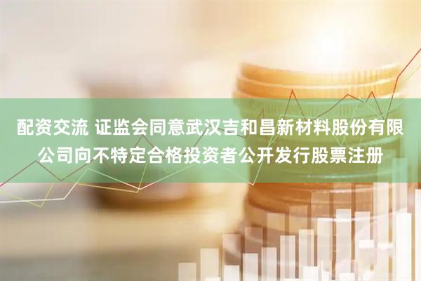 配资交流 证监会同意武汉吉和昌新材料股份有限公司向不特定合格投资者公开发行股票注册