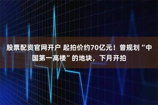 股票配资官网开户 起拍价约70亿元！曾规划“中国第一高楼”的地块，下月开拍