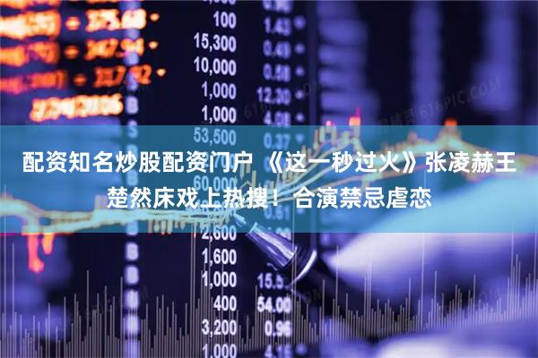 配资知名炒股配资门户 《这一秒过火》张凌赫王楚然床戏上热搜！合演禁忌虐恋