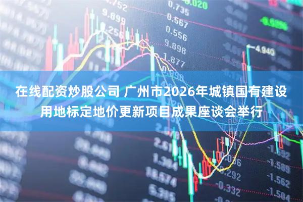 在线配资炒股公司 广州市2026年城镇国有建设用地标定地价更新项目成果座谈会举行